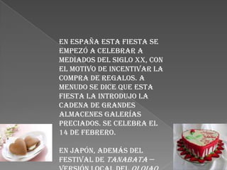 En España esta fiesta se
empezó a celebrar a
mediados del siglo XX, con
el motivo de incentivar la
compra de regalos. A
menudo se dice que esta
fiesta la introdujo la
cadena de grandes
almacenes Galerías
Preciados. Se celebra el
14 de febrero.

En Japón, además del
festival de Tanabata —
 