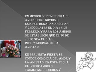 En México se demuestra el
amor entre novios o
esposos regalando rosas
y chocolates el día 14 de
febrero, y para los amigos
se estableció que el 30 de
julio sea el Día
Internacional de la
Amistad.

En Perú esta fiesta se
conoce como Día del amor y
la amistad. En esta fecha
el intercambio de
tarjetas, peluches y
 