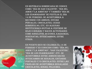 En República Dominicana Se conoce
como: "Día de San Valentín", "Día del
amor y la amistad" y también "Día de
los enamorados" se festeja el día
14 de febrero. Se acostumbra a
reunirse con amigos, enviar
postales, chocolates, cenas
románticas, etc. En algunas
instituciones invitan a vestirse de
rojo o rosado y hacen actividades
como angelitos, buzones, karaokes,
serenatas, intercambios, entre
otros.

En Puerto Rico Se celebra el 14 de
febrero y es conocido como: “día del
amor y la amistad”, “san Valentine”,
“día de los enamorados”, etc. se
acostumbra entre amigos hacer
intercambio de regalos, enviarse
postales y/o chocolates. Entre las
parejas se acostumbra regalarse
chocolates, rosas, peluches,
 