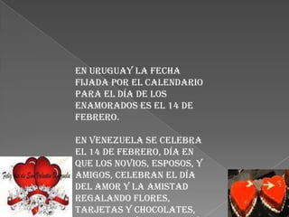 En Uruguay la fecha
fijada por el calendario
para el día de los
enamorados es el 14 de
febrero.

En Venezuela se celebra
el 14 de febrero, día en
que los novios, esposos, y
amigos, celebran el día
del amor y la amistad
regalando flores,
tarjetas y chocolates,
 