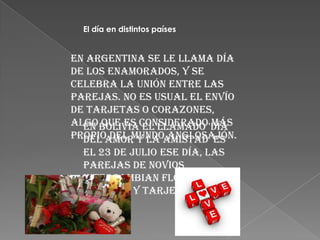 El día en distintos países


En Argentina se le llama Día
de los enamorados, y se
celebra la unión entre las
parejas. No es usual el envío
de tarjetas o corazones,
algo Boliviaconsiderado'Día
  En que es el llamado más
propioamor y la amistad' es
  del del mundo anglosajón.
  el 23 de julio Ese día, las
  parejas de novios
  intercambian flores,
  regalos y tarjetas
 