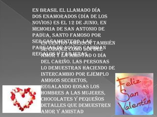 En Brasil el llamado Día
dos Enamorados (día de los
novios) es el 12 de junio, en
memoria de San Antonio de
Padua, santo famoso por
serEn Centro América también
    casamentero. Las
parejas de novios cambian
   se conoce como Día del
regalos y la amistad o Día
   amor y tarjetas.
   del cariño. Las personas
   lo demuestran haciendo de
   intercambio por ejemplo
   amigos secretos,
   regalando rosas los
   hombres a las mujeres,
   chocolates y pequeños
   detalles que demuestren
   amor y amistad
 