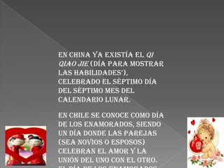 En China ya existía el Qi
Qiao Jie (día para mostrar
las habilidades’),
celebrado el séptimo día
del séptimo mes del
calendario lunar.

En Chile se conoce como día
de los enamorados, siendo
un día donde las parejas
(sea novios o esposos)
celebran el amor y la
unión del uno con el otro.
 