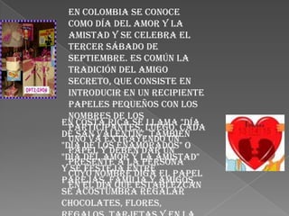 En Colombia se conoce
  como Día del amor y la
  amistad y se celebra el
  tercer sábado de
  septiembre. Es común la
  tradición del amigo
  secreto, que consiste en
  introducir en un recipiente
  papeles pequeños con los
  nombres de los
En Costa Rica se llama "Día
  participantes, luego, cada
de San Valentín", también
  uno va extrayendo un
"Día de los enamorados" o
  papel y deben dar un
"Día del Amor y la Amistad"
  presente a la persona
y se festeja entre
  cuyo nombre diga el papel
parejas, familia y amigos,
  en el día que establezcan
se acostumbra regalar
chocolates, flores,
 