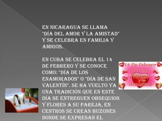 En Nicaragua se llama
"Día del Amor y la Amistad"
y se celebra en Familia y
amigos.

En Cuba se celebra el 14
de febrero y se conoce
como: "día de los
enamorados" o "día de San
Valentín". Se ha vuelto ya
una tradición que en este
día se entreguen obsequios
y flores a su pareja, en
centros se crean buzones
donde se expresan el
 