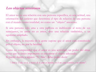 El amor no es una relación con una persona específica, es una actitud, una
orientación del carácter que determina el tipo de relación de una persona
con el mundo como totalidad, no como un “objeto” amoroso.
Si una persona solo ama a otra persona es indiferente al resto de sus
semejantes, su amor no es amor, sino una relación simbiótica, o un
egotismo ampliado.
Sin embargo, la mayoría de la gente supone que el amor está constituido
por el objeto, no por la facultad.
Como no comprenden que el amor es una actividad, un poder del alma,
creen que lo único importante es encontrar el objeto adecuado.
Si puedo decirle a alguien “Te Amo”, debo poder decir:
“Amo a Todos en ti, a través de ti amo al mundo, en ti me amo también a mí mismo”.
Los objetos amorosos
 