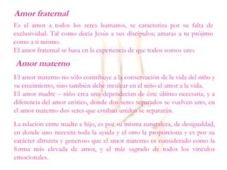 Amor fraternal
Es el amor a todos los seres humanos, se caracteriza por su falta de
exclusividad. Tal como decía Jesús a sus discípulos; amaras a tu prójimo
como a ti mismo.
El amor fraternal se basa en la experiencia de que todos somos uno.
Amor materno
El amor materno no sólo contribuye a la conservación de la vida del niño y
su crecimiento, sino también debe inculcar en el niño el amor a la vida.
El amor madre – niño crea una dependecian de éste último necesaria, y a
diferencia del amor erótico, donde dos seres separados se vuelven uno, en
el amor materno dos seres que estaban unidos se separarán.
La relación entre madre e hijo, es por su misma naturaleza, de desigualdad,
en donde uno necesita toda la ayuda y el otro la proporciona y es por su
carácter altruista y generoso que el amor materno es considerado como la
forma más elevada de amor, y el más sagrado de todos los vínculos
emocionales.
 