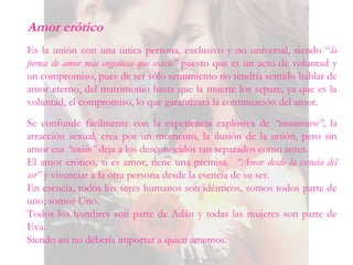 Amor erótico
Es la unión con una única persona, exclusivo y no universal, siendo “la
forma de amor más engañosa que existe” puesto que es un acto de voluntad y
un compromiso, pues de ser sólo sentimiento no tendría sentido hablar de
amor eterno, del matrimonio hasta que la muerte los separe, ya que es la
voluntad, el compromiso, lo que garantizará la continuación del amor.
Se confunde fácilmente con la experiencia explosiva de “enamorarse”, la
atracción sexual, crea por un momento, la ilusión de la unión, pero sin
amor esa “unión” deja a los desconocidos tan separados como antes.
El amor erótico, si es amor, tiene una premisa. “Amar desde la esencia del
ser” y vivenciar a la otra persona desde la esencia de su ser.
En esencia, todos los seres humanos son idénticos, somos todos parte de
uno; somos Uno.
Todos los hombres son parte de Adán y todas las mujeres son parte de
Eva.
Siendo así no debería importar a quien amemos.
 