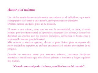 Amor a sí mismo
Uno de los sentimientos más intensos que existen en el individuo y que suele
sobrepasarlo es el amor a uno mismo, amor persistente y duradero.
Decreto natural que Dios puso en tu corazón.
El amor a uno mismo, tiene que ver con la autenticidad, es decir, el sentir
respeto por uno mismo para así aprender a respetar a los demás, y actuar con
dignidad, en armonía con los propios principios, ejerciendo en forma ética y
responsable nuestra propia libertad.
Más cuando te vuelves ególatra, alteras tu plan divino, pues te separas del
resto creyéndote superior, te enfocas en amarte a ti mismo por encima de tu
prójimo.
Cuando no tenemos amor por nosotros mismos, causamos desajustes
mentales y emocionales que nos afectan primero a nosotros y luego a quienes
nos rodean.
“Cuando eres amigo de ti mismo, también lo eres del mundo”.
 