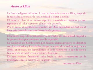 Amor a Dios
La forma religiosa del amor, lo que se denomina amor a Dios, surge de
la necesidad de superar la separatividad y lograr la unión.
El amor a Dios tiene tantos aspectos y cualidades distintas ya que
representa el valor supremo, el bien más deseable.
Por lo tanto, el significado específico de Dios dependerá de cual sea el
bien más deseable para una determinada persona.
El hombre surge de la naturaleza, de la madre, de una unidad original a
la que se aferra por encontrar en ella seguridad.
La evolución del hombre pasa por diversas etapas, primero se identifica
con los animales y los árboles, luego es capaz de moldear objetos en
arcilla, en metales, no dependiendo ya de la naturaleza lo que da paso a
la adoración de ídolos con apariencia humana.
De esta manera finalmente mira hacia el cielo y encuentra en la
totalidad el objeto máximo de su afecto……..
encuentra a Dios.
 