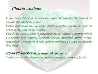 Chakra Anahata
Es el centro a través del cual amamos; a través del cual fluye la energía de la
conexión con toda forma de vida.
Cuanto más abierto está este centro, mayor es nuestra capacidad de amar un
círculo de vida cada vez más amplio.
Cuando este centro se halla en funcionamiento, nos amamos a nosotros mismos
y a nuestros hijos, cónyuges, familiares, animales domésticos, amigos, vecinos,
compatriotas y extranjeros, a todos nuestros semejantes y a todas las criaturas
de la tierra.
CUARTO FRONTAL (centro del corazón):
Sentimientos cordiales de amor por otros seres humanos, apertura a la vida.
 