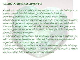 CUARTO FRONTAL ABIERTO:
Cuando este chakra está abierto, la persona puede ver en cada individuo a su
prójimo y amarlo incondicionalmente, por el simple hecho de existir.
Puede ver la exclusividad de la belleza y la luz interna de cada individuo.
El amor del cuarto chakra no está vinculado a un objeto, es un amor que irradiamos
hacia todo lo que nos sale al paso, porque lo sentimos dentro como un estado del ser.
El amor del corazón es por esencia duradero, eterno y constante. Se expresa como
aceptación gozosa de uno mismo y de los demás, del lugar que nos ha correspondido
dentro de la totalidad de las cosas.
Se experimenta como una profunda paz que dimana de la ausencia de conflictos y de
estar en armonía con todo lo que nos rodea, todo lo cual apreciamos profundamente
al punto de sentirnos agradecidos por su existencia.
Vivir en amor es vivir en equilibrio, en un estado permanente de gracia, delicadeza,
flexibilidad, tolerancia y amabilidad. Es vivir y dejar vivir apreciando el sagrado
don de la vida en todas y cada una de sus manifestaciones.
 