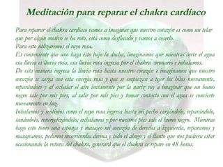Meditación para reparar el chakra cardíaco
Para reparar el chakra cardíaco vamos a imaginar que nuestro corazón es como un telar
que por algún motivo se ha roto, está como desflecado y vamos a coserlo.
Para esto utlizaremos el rayo rosa.
Es conveniente que uno haga esto bajo la ducha, imaginamos que mientras corre el agua
esa lluvia es lluvia rosa, esa lluvia rosa ingresa por el chakra coronario e inhalamos.
De esta manera ingresa la lluvia rosa hasta nuestro corazón e imaginamos que nuestro
corazón se carga con esta energía rosa y que se empiezan a tejer los hilos nuevamente,
reparándose y al exhalar el aire lentamente por la nariz voy a imaginar que un humo
negro sale por mis pies, al salir por mis pies y tomar contacto con el agua se convierte
nuevamente en luz.
Inhalamos y sentimos como el rayo rosa ingresa hasta mi pecho cargándolo, reparándolo,
sanándolo, renergetizándolo; exhalamos y por nuestros pies sale el humo negro. Mientras
hago esto tomo una esponja y masajeo mi corazón de derecha a izquierda, reparamos y
masajeamos, pedimos misericordia divina y todo el ahogo y el llanto que nos pudiera estar
ocasionando la rotura del chakra, generará que el chakra se repare en 48 horas.
 