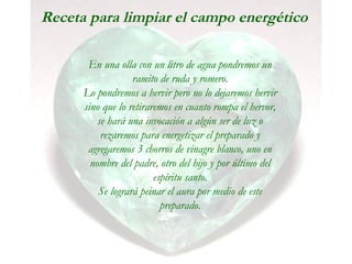 Receta para limpiar el campo energético
En una olla con un litro de agua pondremos un
ramito de ruda y romero.
Lo pondremos a hervir pero no lo dejaremos hervir
sino que lo retiraremos en cuanto rompa el hervor,
se hará una invocación a algún ser de luz o
rezaremos para energetizar el preparado y
agregaremos 3 chorros de vinagre blanco, uno en
nombre del padre, otro del hijo y por último del
espíritu santo.
Se logrará peinar el aura por medio de este
preparado.
 