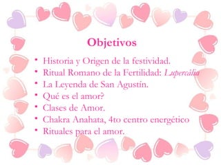 Objetivos
• Historia y Origen de la festividad.
• Ritual Romano de la Fertilidad: Lupercália
• La Leyenda de San Agustín.
• Qué es el amor?
• Clases de Amor.
• Chakra Anahata, 4to centro energético
• Rituales para el amor.
 