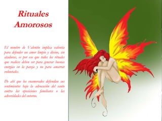 Rituales
Amorosos
El nombre de Valentín implica valentía
para defender un amor limpio y divino, sin
ataduras, es por eso que todos los rituales
que realices deben ser para generar buenas
energías en la pareja y no para amarrar
voluntades.
De ahí que los enamorados defiendan sus
sentimientos bajo la advocación del santo
contra las oposiciones familiares o las
adversidades del entorno.
 