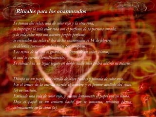 Se toman dos velas, una de color rojo y la otra rosa,
se impregna la vela color rosa con el perfume de la persona amada,
y la vela color roja con nuestro propio perfume,
se encienden las velas el déa de los enamorados el 14 de febrero,
se deberán consumir ambas velas por completo.
Los restos de la cera se guardarám dentro de un sobre blanco,
el cual se cerrará herméticamente.
Se colocará en un lugar seguro en dónde nadie más podrá abrirlo ni tocarlo.
Dibuja en un papel una estrella de cinco puntas y píntala de color rojo.
En el centro de la estrella escribe el nombre y el primer apellido del chico
(a) en cuestión.
Enciende una vela de color rojo, y quema lentamente el papel con su llama.
Deja el papel en un cenicero hasta que se consuma, mientras piensa
intensamente en tu chico (a).
Rituales para los enamorados
 
