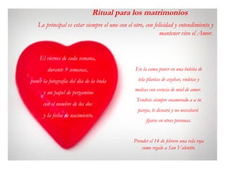 Lo principal es estar siempre el uno con el otro, con felicidad y entendimiento y
mantener vivo el Amor. 
Ritual para los matrimonios
En la cama poner en una bolsita de
tela plantas de azahar, violetas y
malvas con esencia de miel de amor.
Tendrás siempre enamorado a a tu
pareja, te deseará y no necesitará
fijarse en otras personas.
Prender el 14 de febrero una vela roja
como regalo a San Valentín.
El viernes de cada semana,
durante 9 semanas,
poner la fotografía del día de la boda
y un papel de pergamino
con el nombre de los dos
y la fecha de nacimiento.
 