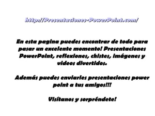 http://Presentaciones-PowerPoint.com/http://Presentaciones-PowerPoint.com/
En esta pagina puedes encontrar de todo paraEn esta pagina puedes encontrar de todo para
pasar un excelente momento! Presentacionespasar un excelente momento! Presentaciones
PowerPoint, reflexiones, chistes, imágenes yPowerPoint, reflexiones, chistes, imágenes y
videos divertidos.videos divertidos.
Además puedes enviarles presentaciones powerAdemás puedes enviarles presentaciones power
point a tus amigos!!!point a tus amigos!!!
Visítanos y sorpréndete!Visítanos y sorpréndete!
 