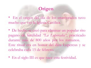 • En el origen del día de los enamorados tuvo
mucho que ver la Iglesia Católica.
• De hecho se creó para eliminar un popular rito
pagano de fertilidad “La Lupercalia”, practicado
durante más de 800 años por los romanos.
Este ritual era en honor del dios Lupercus y se
celebraba cada 15 de febrero.
• En el siglo III es que nace esta festividad.
Origen
 