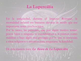 La Lupercália
En la antigüedad, durante el Imperio Romano, la
mortalidad infantil era bastante elevada de modo que era
importante tener muchos hijos.
Por lo tanto, las personas, que por algún motivo tenían
pocos hijos o ninguno se consideraban a sí mismas como
malditas o bajo algún mal presagio por lo que se sometían
a ritos religiosos o místicos para asegurarse la fertilidad.
De esta manera nace La fiesta de La Lupercália.
 