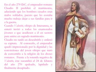 En el año 270 D.C. el emperador romano
Claudio II prohibió el matrimonio,
aduciendo que los hombres casados eran
malos soldados, puesto que les costaba
mucho trabajo dejar a sus familias para ir
a la guerra.
Cuando Valentín, obispo de Interamna, se
enteró invitó a todos los enamorados
jóvenes a que acudiesen a él en secreto
para unirse en sagrado matrimonio.
Claudio no tardó en descubrirlo y ordenó
su captura. Al conocerlo, el emperador
quedó impresionado por la dignidad y las
convicciones del joven obispo que trató
de convertirlo a la religión de los dioses
romanos. Frente a la rotunda negativa de
Valentín, éste sucumbió el 24 de febrero
del año 270 apaleado, lapidado y
finalmente decapitado.
 