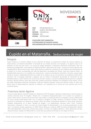 NOVEDADES
FEBRERO

ISBN
PVP
MEDIDA
PÁGINAS
IDIOMA

14

978-84-941279-5-3
16,00 € (IVA INCLUIDO)
155x230 mm
156
CASTELLANO

COLECCIÓN THOT NARRATIVA
ILUSTRACIONES DE PHILIPPE LAVAILL
ENCUADERNACIÓN RÚSTICA CON SOLAPAS

Cupido en el Matarraña.

Seducciones de mujer

Sinopsis
Cuatro mujeres y un hombre reflejan en esta colección de relatos sus experiencias eróticas de manera explícita, de
modo directo, con absoluto desenfado. El recuerdo de sus tórridas vivencias en el pasado, y en algunos casos en el
presente, les dan pie para narrar a su círculo de amigos peripecias y situaciones altamente estimulantes. Ellas son
siempre las protagonistas, como expresa el subtítulo del libro –Seducciones de mujer–, aunque los varones aporten una
complicidad tan directa como activa. Paula, Lidia, Verónica y Adela nos conducen por los senderos más estimulantes de
la pasión en el marco incomparable del valle del Matarraña, secundadas por Ricard, cuyas dos historias finales –la
titulada Ninfas perversas es en realidad una novela breve–, ponen el contrapunto masculino a la trama, aunque sigan
siendo las mujeres, independientemente de su edad, de su estado o de sus circunstancias, las verdaderas dueñas de la
situación. Con un lenguaje depurado y elegante, que no rehúye la descripción descarnada de momentos de alta
densidad erótica, el autor retorna a la comarca que tan bien conoce y a la que ha dedicado buena parte de su empeño
narrativo. Muchos lectores, tanto ellas como ellos, pueden encontrarse reflejados con facilidad en estos relatos. Tal vez
por haber fantaseado situaciones semejantes, quizá por haberlas deseado, incluso por haberlas vivido. En todo caso
tienen ahora la oportunidad de solazarse en solitario o en compañía con la lectura de unas vivencias que no les
resultarán ajenas.

Francisco Javier Aguirre
Francisco Javier Aguirre comenzó a publicar en Madrid en 1977 (El Avispero, Sedmay), colaborando al mismo tiempo en
revistas culturales como ‘El Urogallo’, ‘Historia 16’ o ‘Cuadernos Hispanoamericanos’. En la revista ‘Lui’ apareció su
primer relato erótico. Durante más de diez años interrumpió su producción literaria, entregado a tareas profesionales
en Teruel, donde residió desde 1978. Tras su traslado a Zaragoza, en 1988, recuperó el empeño narrativo y desde
entonces ha publicado una veintena de novelas y libros de relatos, participando también en varias obras colectivas.
Colabora asiduamente en el diario ‘Heraldo de Aragón’ y en publicaciones literarias como ‘Turia’, ‘Criaturas
Saturnianas’, ‘Barataria’ o ‘Imán’, así como en el diario digital ‘El Librepensador’ y en la revista penitenciaria ‘La Oca
Loca’. Sus últimas novelas aparecieron en 2007 (Tirana Memoria, Unaluna), 2009 (La dama del Matarraña, March),
2011 (Del Matarraña a New York, Certeza) ésta última al alimón con Angélica Morales, y 2012 (Desertores de Dios,
Nuevos Rumbos). Cupido en el Matarraña es el sexto libro que publica enmarcado en ese mágico territorio.

http://onixeditor.blogspot.com.es · 697 755 374 · oscaresquerda@gmail .com

 