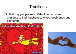 Traditions On that day people send Valentine cards and presents to their husbands, wives, boyfriends and girlfriends.