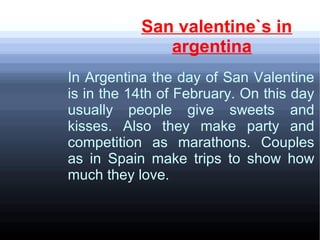 San valentine`s in
argentina
In Argentina the day of San Valentine
is in the 14th of February. On this day
usually people give sweets and
kisses. Also they make party and
competition as marathons. Couples
as in Spain make trips to show how
much they love.
 