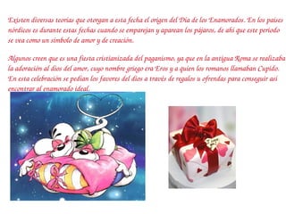 Existen diversas teorías que otorgan a esta fecha el origen del Día de los Enamorados. En los países nórdicos es durante estas fechas cuando se emparejan y aparean los pájaros, de ahí que este periodo se vea como un símbolo de amor y de creación. Algunos creen que es una fiesta cristianizada del paganismo, ya que en la antigua Roma se realizaba la adoración al dios del amor, cuyo nombre griego era Eros y a quien los romanos llamaban Cupido. En esta celebración se pedían los favores del dios a través de regalos u ofrendas para conseguir así encontrar al enamorado ideal. 