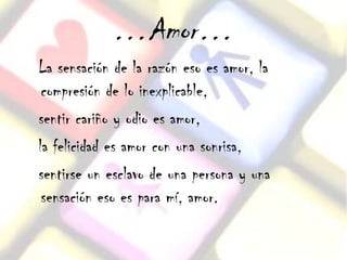 …Amor…
La sensación de la razón eso es amor, la
 compresión de lo inexplicable,
sentir cariño y odio es amor,
la felicidad es amor con una sonrisa,
sentirse un esclavo de una persona y una
 sensación eso es para mí, amor.
 