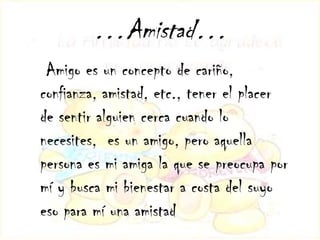 …Amistad…
 Amigo es un concepto de cariño,
confianza, amistad, etc., tener el placer
de sentir alguien cerca cuando lo
necesites, es un amigo, pero aquella
persona es mi amiga la que se preocupa por
mí y busca mi bienestar a costa del suyo
eso para mí una amistad
 