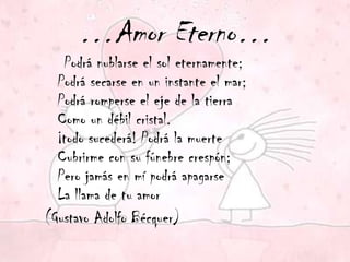…Amor Eterno…
   Podrá nublarse el sol eternamente;
  Podrá secarse en un instante el mar;
  Podrá romperse el eje de la tierra
  Como un débil cristal.
  ¡todo sucederá! Podrá la muerte
  Cubrirme con su fúnebre crespón;
  Pero jamás en mí podrá apagarse
  La llama de tu amor
(Gustavo Adolfo Bécquer)
 