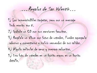 …Regalos de San Valentín…
1) Las imprescindibles tarjetas, pero con un mensaje
 lindo escrito por ti.
2) Grábale un CD con sus canciones favoritas.
3) Regálale un álbum con fotos de ustedes. Puedes agregarle
 adornos y comentarios e incluir recuerdos de sus salidas.
4) Alquila películas de amor y prepara palomitas.
5) Una foto de ustedes en un bonito marco es un bonito
 detalle.
 