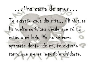 …Una carta de amor…
Te extraño cada día más... Mi vida se
ha vuelto cotidiana desde que tú no
estás a mi lado. Ya no sé como
apagarte dentro de mí, te extraño
tanto que me es imposible olvidarte.
 