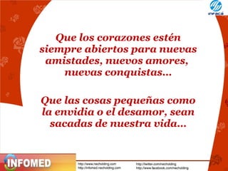 Que los corazones estén
siempre abiertos para nuevas
amistades, nuevos amores,
nuevas conquistas…
Que las cosas pequeñas como
la envidia o el desamor, sean
sacadas de nuestra vida…

 