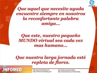 Que aquel que necesite ayuda
encuentre siempre en nosotros
la reconfortante palabra
amiga…
Que este, nuestro pequeño
MUNDO virtual sea cada vez
mas humano…
Que nuestra larga jornada esté
repleta de flores.

 