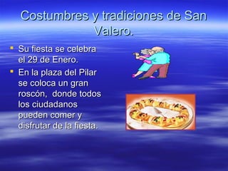 Costumbres y tradiciones de San
             Valero.
 Su fiesta se celebra
  el 29 de Enero.
 En la plaza del Pilar
  se coloca un gran
  roscón, donde todos
  los ciudadanos
  pueden comer y
  disfrutar de la fiesta.
 