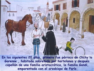 En los siguientes 20 años, primero fue párroco de Clichy la
Garenne , habitada sobretodo por hortelanos y después
capellán de una familia aristocrática, la familia Gondi,
emparentada con el arzobispo de París
 