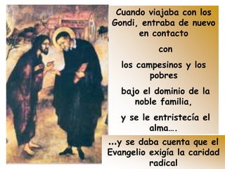 Cuando viajaba con los
Gondi, entraba de nuevo
en contacto
con
los campesinos y los
pobres
bajo el dominio de la
noble familia,
y se le entristecía el
alma….
…y se daba cuenta que el
Evangelio exigía la caridad
radical
 