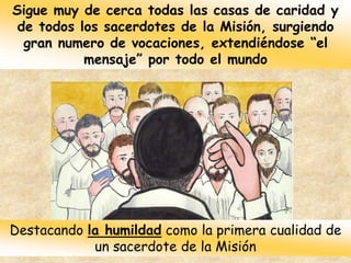 Sigue muy de cerca todas las casas de caridad y
de todos los sacerdotes de la Misión, surgiendo
gran numero de vocaciones, extendiéndose “el
mensaje” por todo el mundo
Destacando la humildad como la primera cualidad de
un sacerdote de la Misión
 