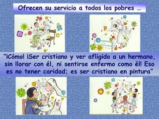 Ofrecen su servicio a todos los pobres …
“¡Cómo! ¡Ser cristiano y ver afligido a un hermano,
sin llorar con él, ni sentirse enfermo como él! Eso
es no tener caridad; es ser cristiano en pintura”
 