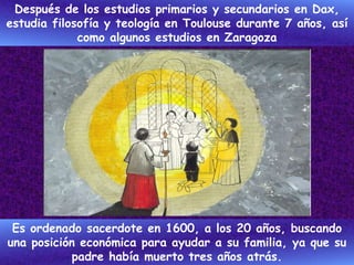 Después de los estudios primarios y secundarios en Dax,
estudia filosofía y teología en Toulouse durante 7 años, así
como algunos estudios en Zaragoza
Es ordenado sacerdote en 1600, a los 20 años, buscando
una posición económica para ayudar a su familia, ya que su
padre había muerto tres años atrás.
 