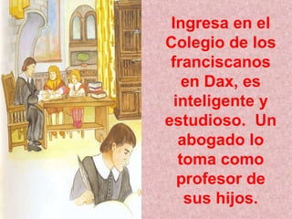 Ingresa en el Colegio de los franciscanos en Dax, es inteligente y estudioso.  Un abogado lo toma como profesor de sus hijos. 