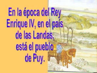 En la época del Rey Enrique IV, en el país de las Landas,  está el pueblo  de Puy. 