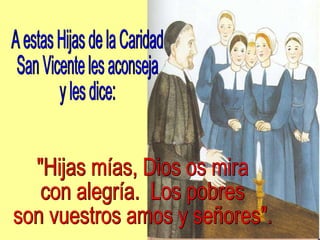 A estas Hijas de la Caridad San Vicente les aconseja y les dice: "Hijas mías, Dios os mira  con alegría.  Los pobres  son vuestros amos y señores". 