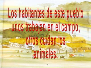 Los habitantes de este pueblo unos trabajan en el campo, otros cuidan los  animales. 