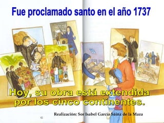 Fue proclamado santo en el año 1737 Hoy, su obra está extendida por los cinco continentes. Realización: Sor Isabel García Sáinz de la Maza 