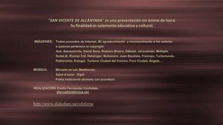 IMÁGENES: Todos proceden de Internet. Mi agradecimiento y reconocimiento a los autores
a quienes pertenece el copyright:
Ana, Samsomnite, David Sanz, Romero Rivero, Dakewl, Jaracaiman, Mafepla,
Svdat.tk, Román Cid, Helsingor, Buhonero, Juan Bautista, Franrojo, Turismundo,
Pabloramix, Eulogio. Turismo Ciudad del Corcho, Foro Ciudad, Ángela…
MÚSICA: Minueto en sol. Beethoven.
Salut d’amor. Elgar
Polka tradicional alemana con acordeón.
REALIZACIÓN: Emilio Fernández Cordobés.
eferna@telefonica.net
http://www.slideshare.net/efeferna
"SAN VICENTE DE ALCÁNTARA" es una presentación sin ánimo de lucro.
Su finalidad es solamente educativa y cultural.
 