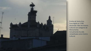 Ermita de Santa Ana.
Fue erigida en 1708.
Declarada Bien de Interés
Cultural con categoría de
Monumento.
Actualmente ha sido
rehabilitada como Centro
Cultural.
 